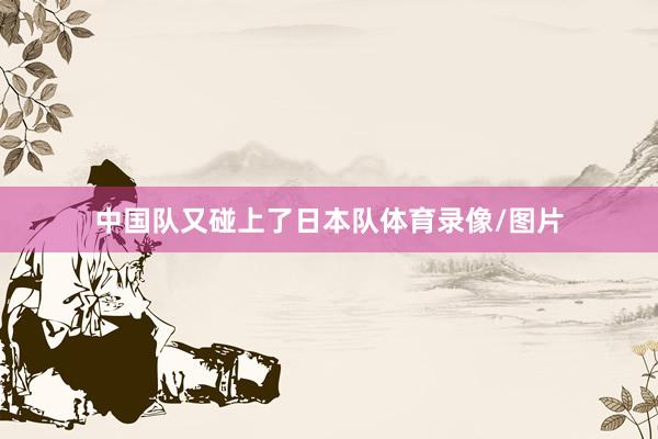 中国队又碰上了日本队体育录像/图片