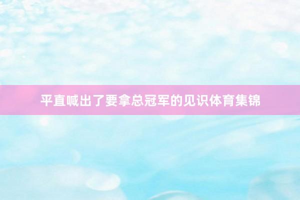 平直喊出了要拿总冠军的见识体育集锦
