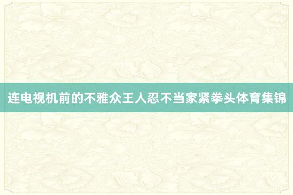 连电视机前的不雅众王人忍不当家紧拳头体育集锦