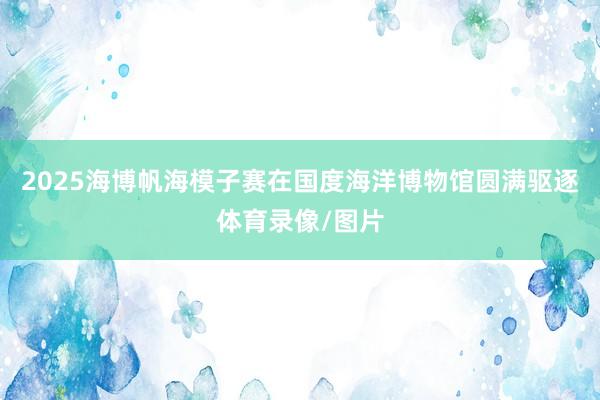 2025海博帆海模子赛在国度海洋博物馆圆满驱逐体育录像/图片