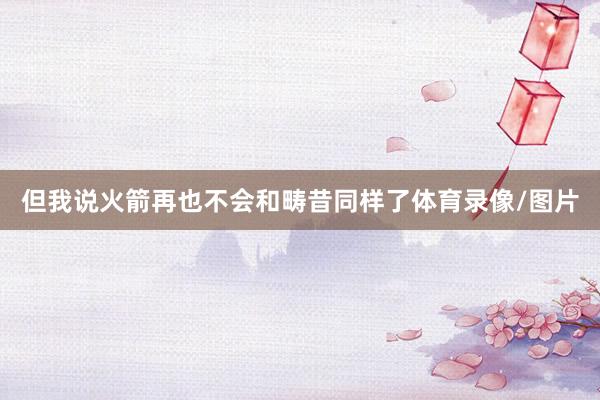 但我说火箭再也不会和畴昔同样了体育录像/图片