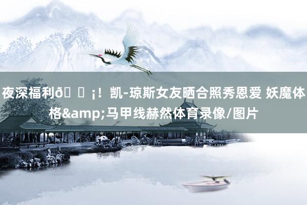 夜深福利😡！凯-琼斯女友晒合照秀恩爱 妖魔体格&马甲线赫然体育录像/图片