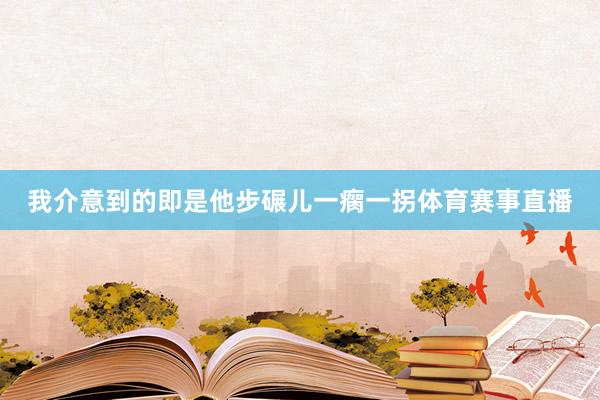 我介意到的即是他步碾儿一瘸一拐体育赛事直播
