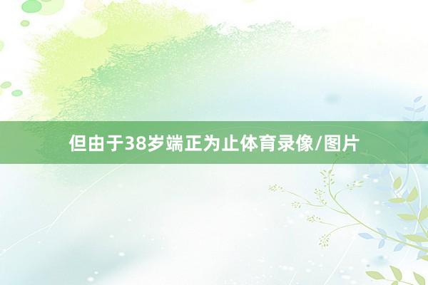 但由于38岁端正为止体育录像/图片