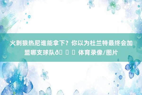 火刺狼热尼谁能拿下？你以为杜兰特最终会加盟哪支球队👀体育录像/图片