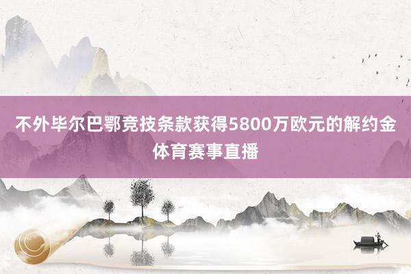 不外毕尔巴鄂竞技条款获得5800万欧元的解约金体育赛事直播