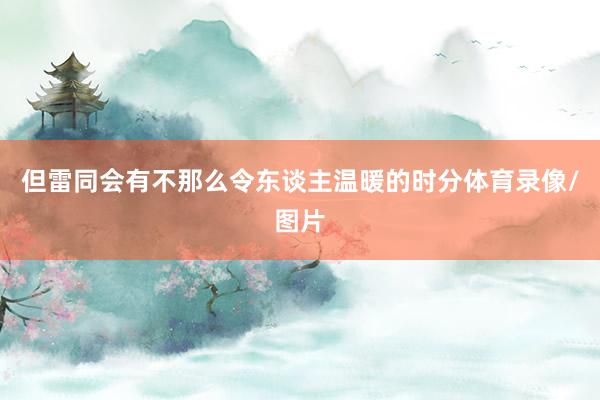 但雷同会有不那么令东谈主温暖的时分体育录像/图片