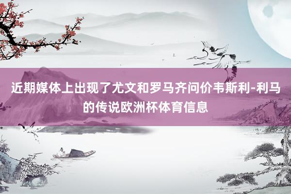 近期媒体上出现了尤文和罗马齐问价韦斯利-利马的传说欧洲杯体育信息