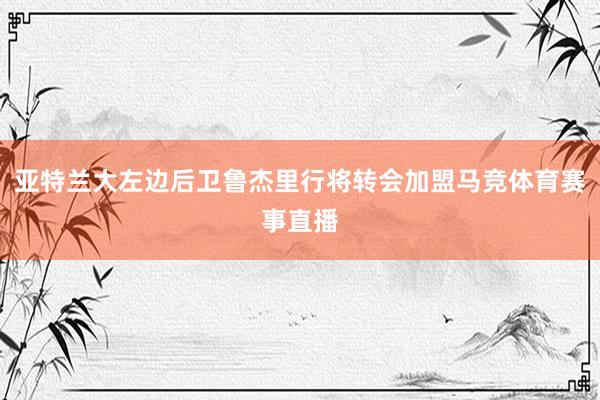 亚特兰大左边后卫鲁杰里行将转会加盟马竞体育赛事直播