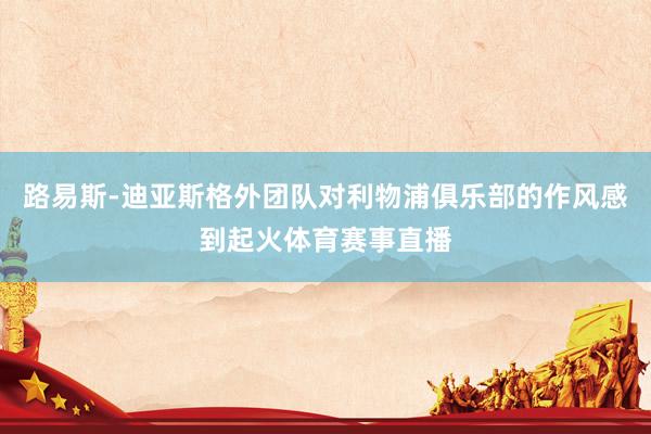 路易斯-迪亚斯格外团队对利物浦俱乐部的作风感到起火体育赛事直播