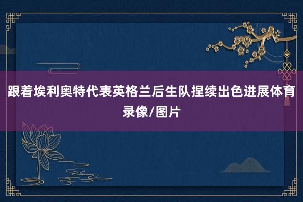 跟着埃利奥特代表英格兰后生队捏续出色进展体育录像/图片