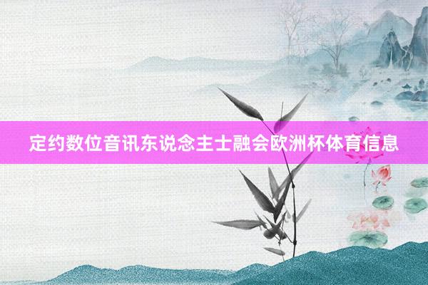 定约数位音讯东说念主士融会欧洲杯体育信息