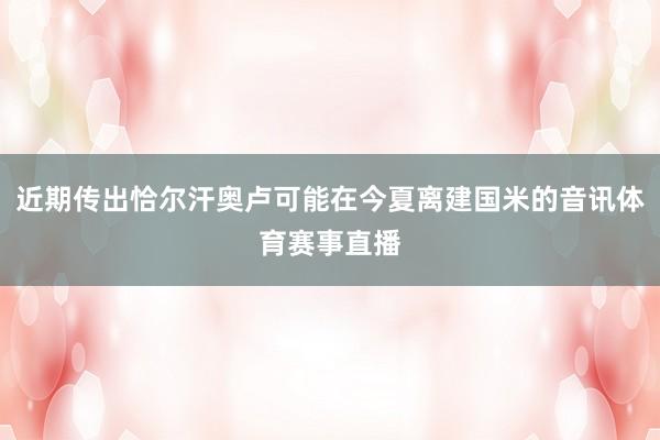 近期传出恰尔汗奥卢可能在今夏离建国米的音讯体育赛事直播