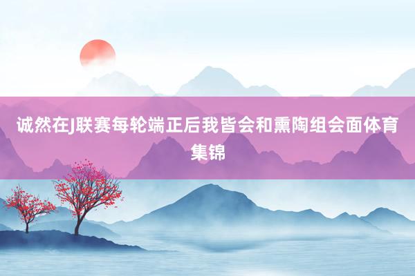 诚然在J联赛每轮端正后我皆会和熏陶组会面体育集锦