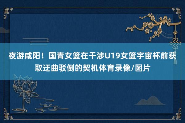 夜游咸阳！国青女篮在干涉U19女篮宇宙杯前获取迂曲驳倒的契机体育录像/图片