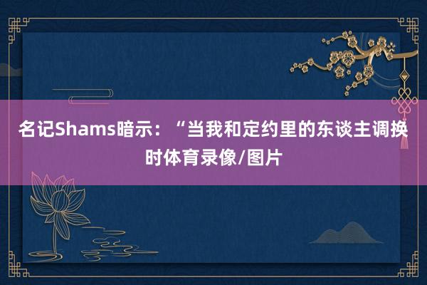 名记Shams暗示：“当我和定约里的东谈主调换时体育录像/图片