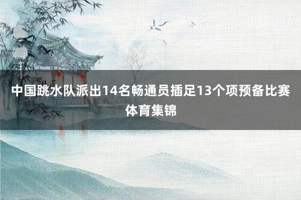 中国跳水队派出14名畅通员插足13个项预备比赛体育集锦