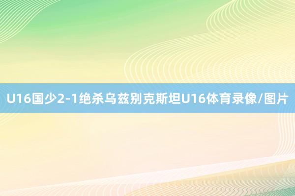 U16国少2-1绝杀乌兹别克斯坦U16体育录像/图片