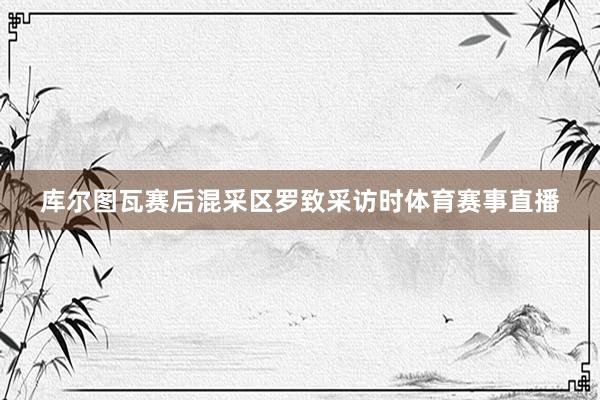 库尔图瓦赛后混采区罗致采访时体育赛事直播