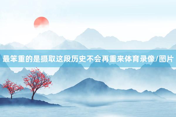 最笨重的是摄取这段历史不会再重来体育录像/图片