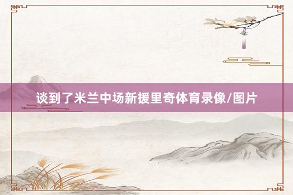 谈到了米兰中场新援里奇体育录像/图片