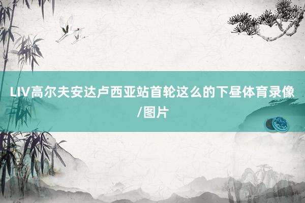 LIV高尔夫安达卢西亚站首轮这么的下昼体育录像/图片