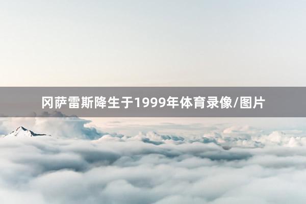 冈萨雷斯降生于1999年体育录像/图片