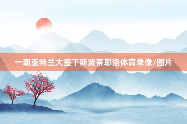 一朝亚特兰大签下斯波蒂耶洛体育录像/图片