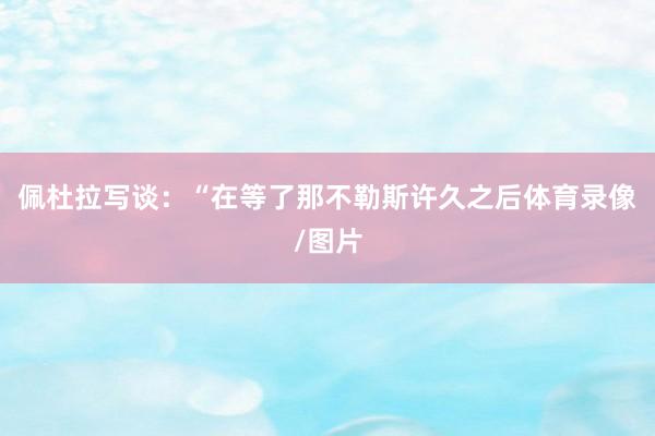 佩杜拉写谈：“在等了那不勒斯许久之后体育录像/图片