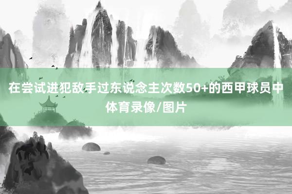 在尝试进犯敌手过东说念主次数50+的西甲球员中体育录像/图片