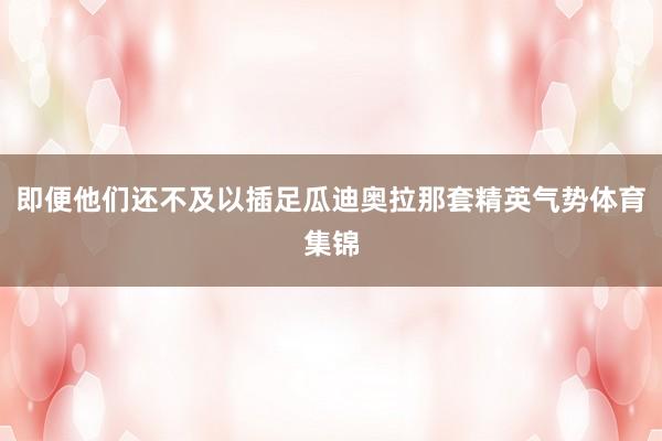 即便他们还不及以插足瓜迪奥拉那套精英气势体育集锦