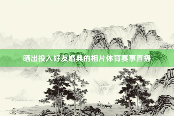 晒出投入好友婚典的相片体育赛事直播