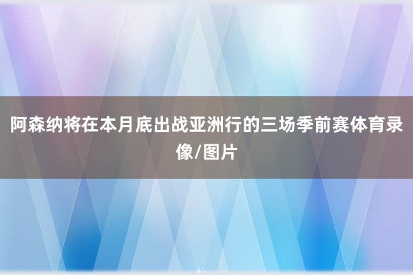 阿森纳将在本月底出战亚洲行的三场季前赛体育录像/图片