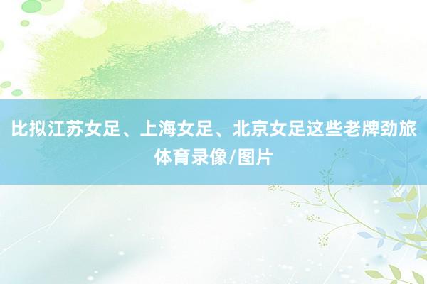 比拟江苏女足、上海女足、北京女足这些老牌劲旅体育录像/图片