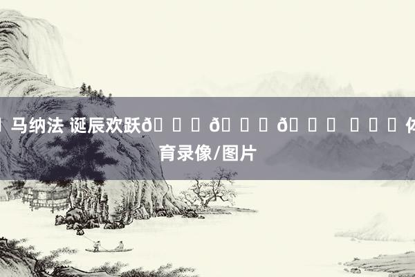 ㊗马纳法 诞辰欢跃🎂🎂🎂 ​​​体育录像/图片