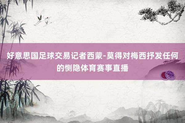 好意思国足球交易记者西蒙-莫得对梅西抒发任何的恻隐体育赛事直播