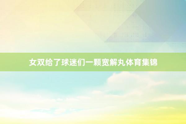 女双给了球迷们一颗宽解丸体育集锦