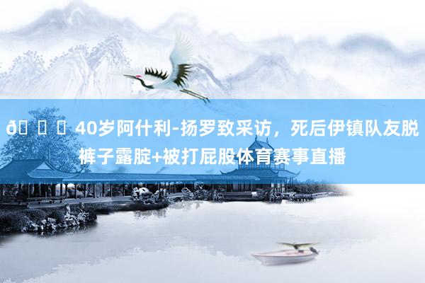 😂40岁阿什利-扬罗致采访，死后伊镇队友脱裤子露腚+被打屁股体育赛事直播