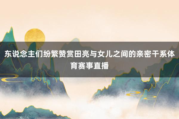 东说念主们纷繁赞赏田亮与女儿之间的亲密干系体育赛事直播