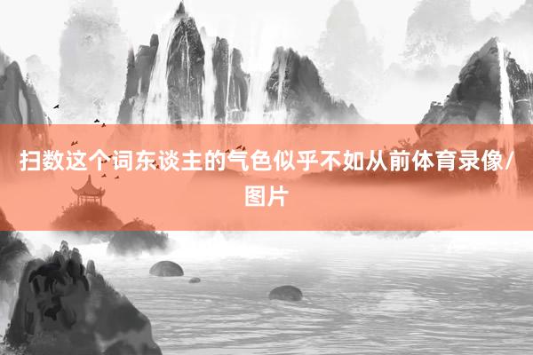 扫数这个词东谈主的气色似乎不如从前体育录像/图片