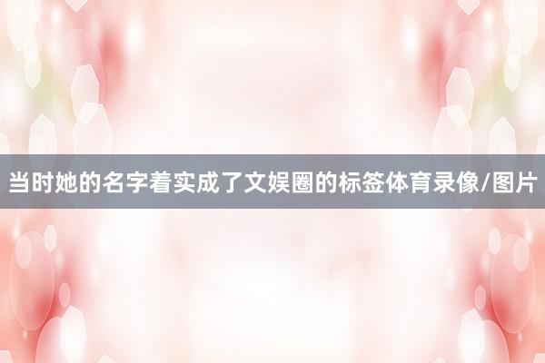 当时她的名字着实成了文娱圈的标签体育录像/图片