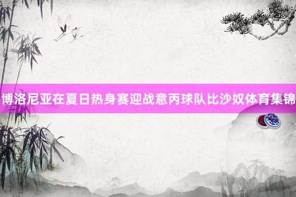 博洛尼亚在夏日热身赛迎战意丙球队比沙奴体育集锦