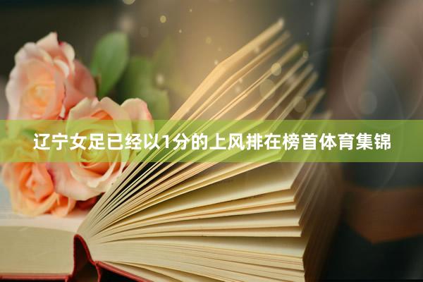 辽宁女足已经以1分的上风排在榜首体育集锦