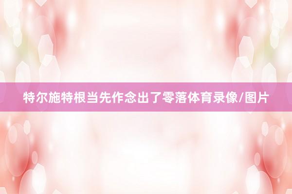 特尔施特根当先作念出了零落体育录像/图片