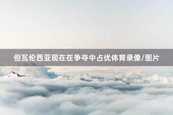 但瓦伦西亚现在在争夺中占优体育录像/图片