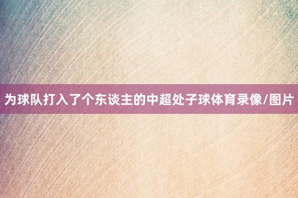 为球队打入了个东谈主的中超处子球体育录像/图片