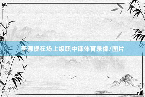 李源捷在场上级职中锋体育录像/图片