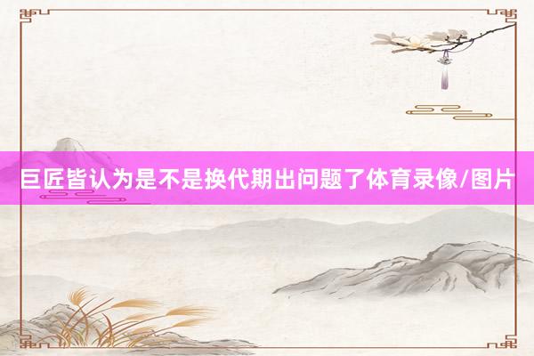 巨匠皆认为是不是换代期出问题了体育录像/图片