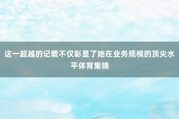 这一超越的记载不仅彰显了她在业务规模的顶尖水平体育集锦
