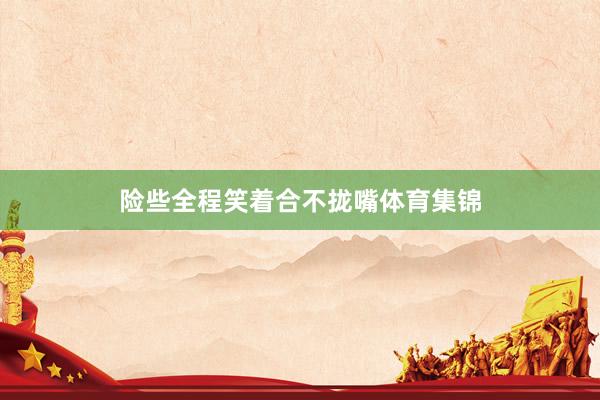 险些全程笑着合不拢嘴体育集锦